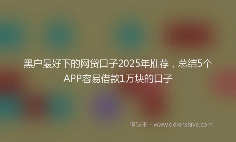 黑户最好下的网贷口子2025年推荐，总结5个APP容易借款1万块的口子