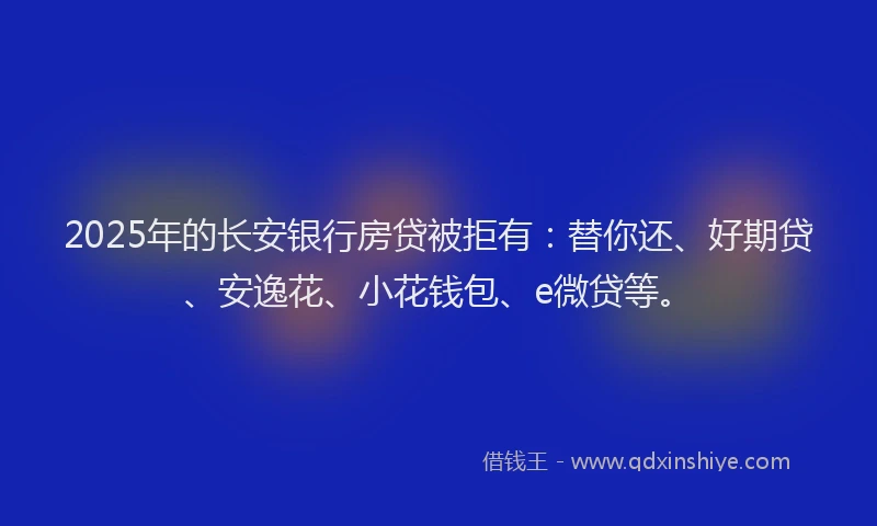 2025年的长安银行房贷被拒有：替你还、好期贷、安逸花、小花钱包、e微贷等。