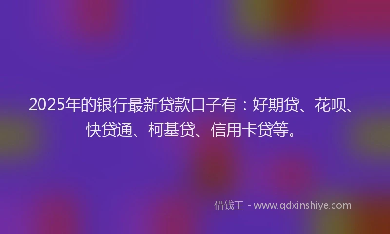2025年的银行最新贷款口子有：好期贷、花呗、快贷通、柯基贷、信用卡贷等。