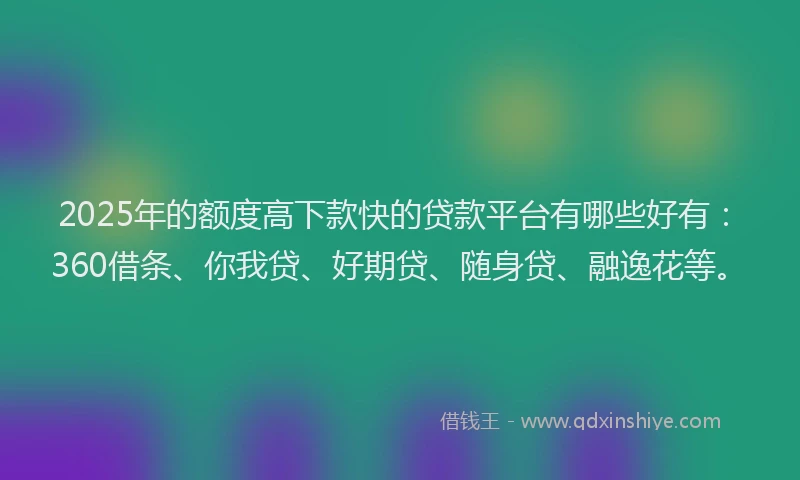 2025年的额度高下款快的贷款平台有哪些好有：360借条、你我贷、好期贷、随身贷、融逸花等。
