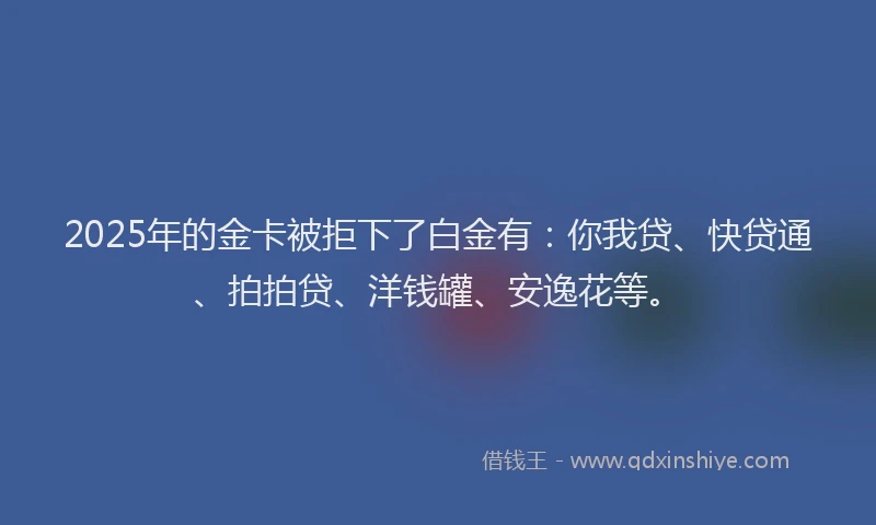 2025年的金卡被拒下了白金有：你我贷、快贷通、拍拍贷、洋钱罐、安逸花等。