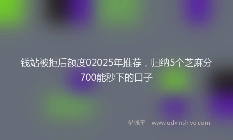 钱站被拒后额度02025年推荐，归纳5个芝麻分700能秒下的口子