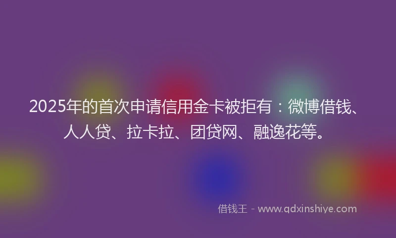 2025年的首次申请信用金卡被拒有：微博借钱、人人贷、拉卡拉、团贷网、融逸花等。