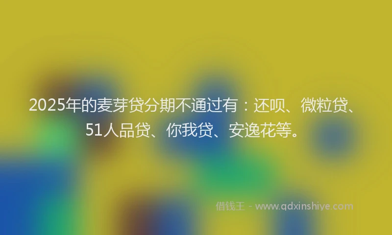 2025年的麦芽贷分期不通过有：还呗、微粒贷、51人品贷、你我贷、安逸花等。