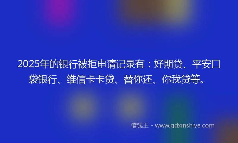 2025年的银行被拒申请记录有：好期贷、平安口袋银行、维信卡卡贷、替你还、你我贷等。