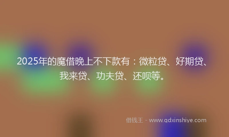2025年的魔借晚上不下款有：微粒贷、好期贷、我来贷、功夫贷、还呗等。