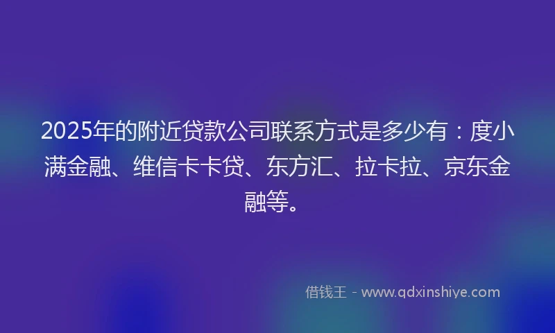2025年的附近贷款公司联系方式是多少有：度小满金融、维信卡卡贷、东方汇、拉卡拉、京东金融等。