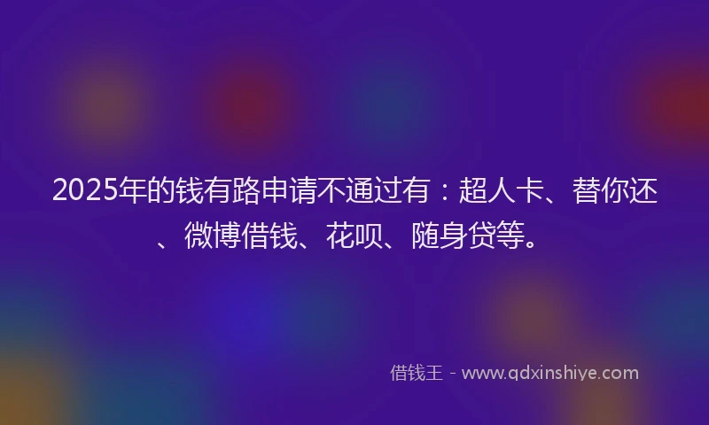 2025年的钱有路申请不通过有：超人卡、替你还、微博借钱、花呗、随身贷等。