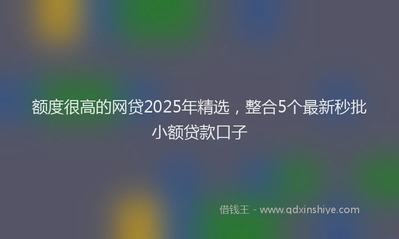额度很高的网贷2025年精选，整合5个最新秒批小额贷款口子