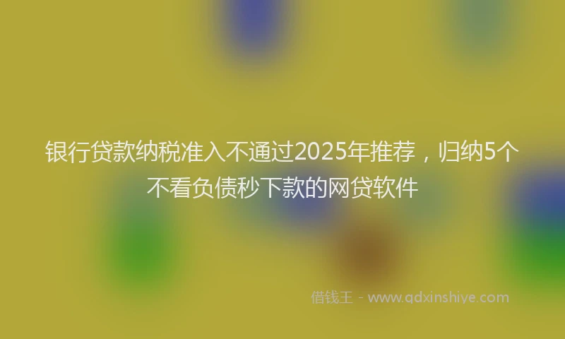 银行贷款纳税准入不通过2025年推荐，归纳5个不看负债秒下款的网贷软件