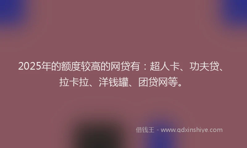 2025年的额度较高的网贷有：超人卡、功夫贷、拉卡拉、洋钱罐、团贷网等。