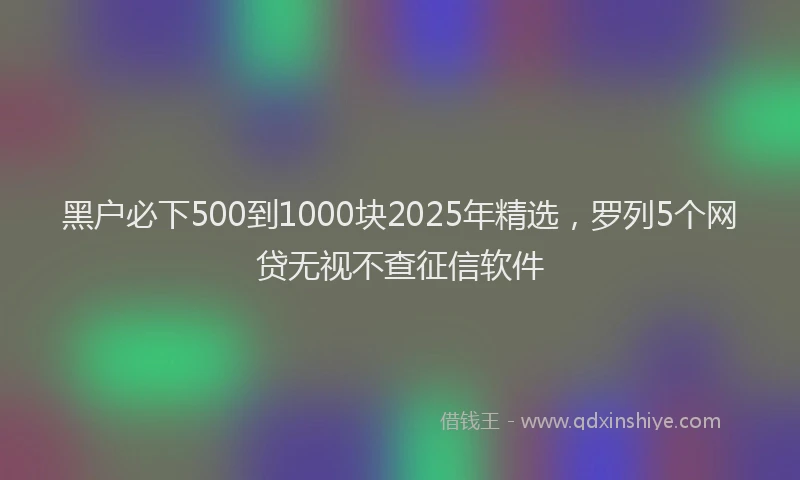 黑户必下500到1000块2025年精选，罗列5个网贷无视不查征信软件