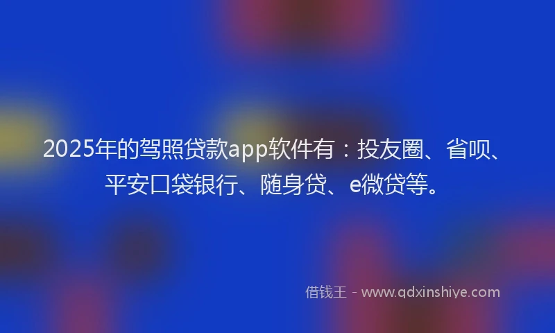 2025年的驾照贷款app软件有：投友圈、省呗、平安口袋银行、随身贷、e微贷等。