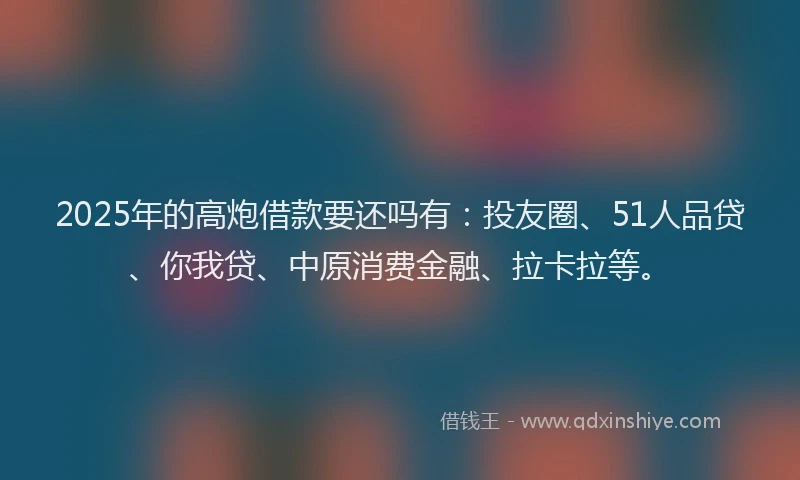 2025年的高炮借款要还吗有：投友圈、51人品贷、你我贷、中原消费金融、拉卡拉等。