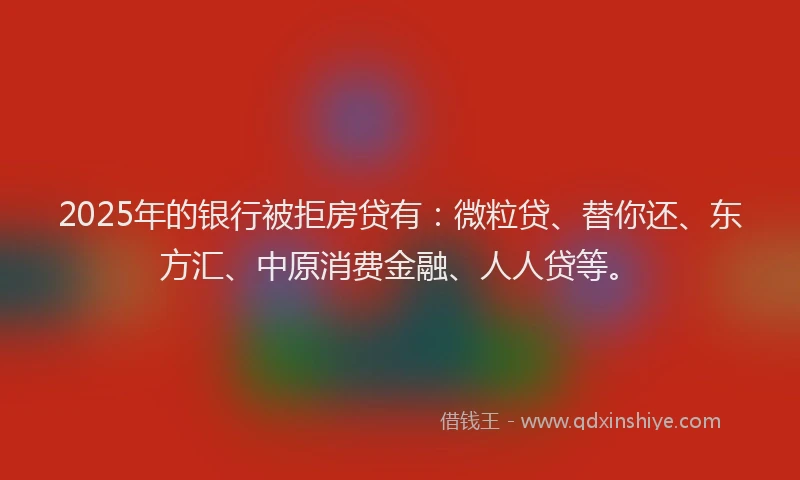 2025年的银行被拒房贷有：微粒贷、替你还、东方汇、中原消费金融、人人贷等。