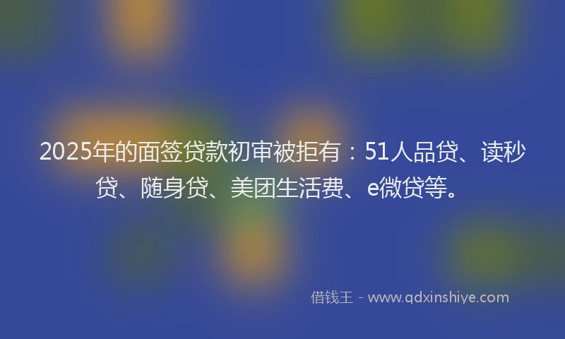 2025年的面签贷款初审被拒有：51人品贷、读秒贷、随身贷、美团生活费、e微贷等。