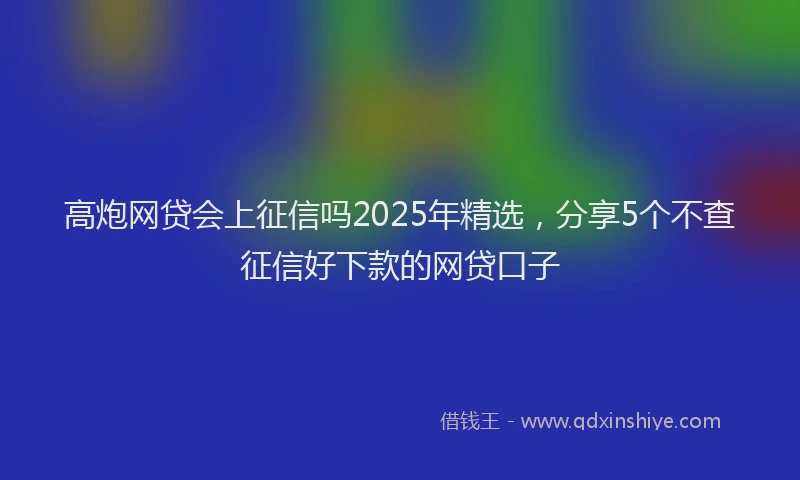 高炮网贷会上征信吗2025年精选，分享5个不查征信好下款的网贷口子