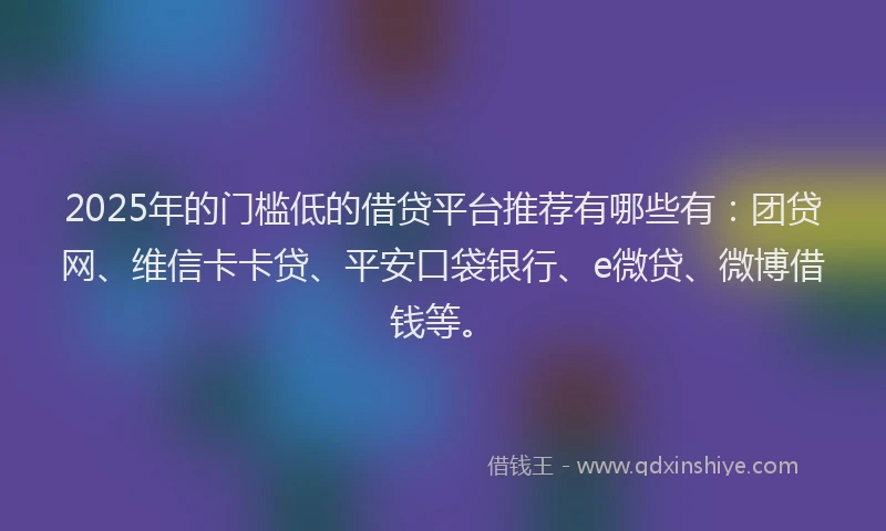 2025年的门槛低的借贷平台推荐有哪些有：团贷网、维信卡卡贷、平安口袋银行、e微贷、微博借钱等。