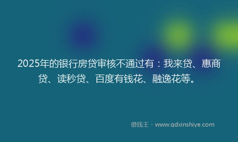 2025年的银行房贷审核不通过有：我来贷、惠商贷、读秒贷、百度有钱花、融逸花等。