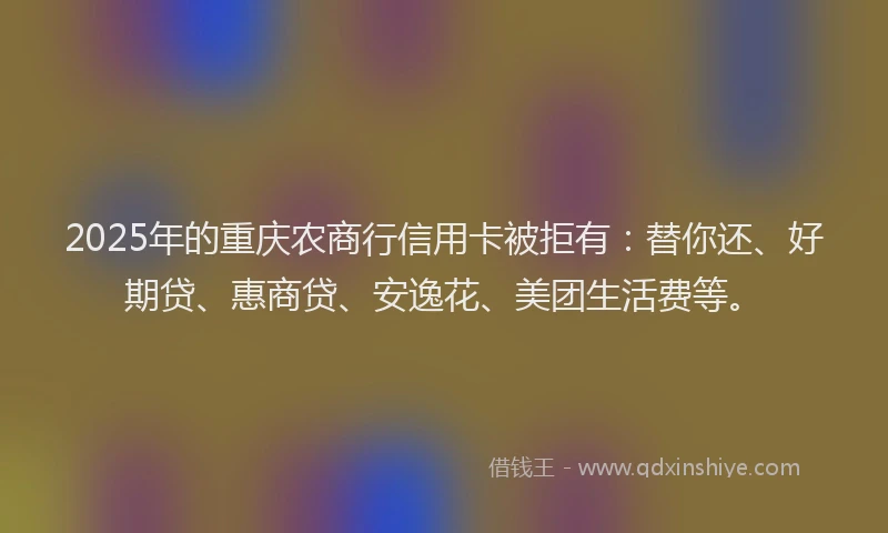 2025年的重庆农商行信用卡被拒有：替你还、好期贷、惠商贷、安逸花、美团生活费等。
