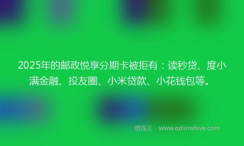 2025年的邮政悦享分期卡被拒有：读秒贷、度小满金融、投友圈、小米贷款、小花钱包等。