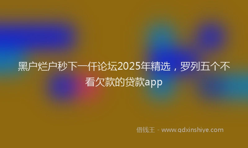 黑户烂户秒下一仟论坛2025年精选，罗列五个不看欠款的贷款app