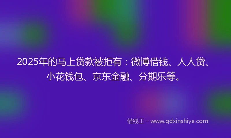 2025年的马上贷款被拒有：微博借钱、人人贷、小花钱包、京东金融、分期乐等。
