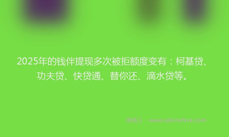 2025年的钱伴提现多次被拒额度变有：柯基贷、功夫贷、快贷通、替你还、滴水贷等。