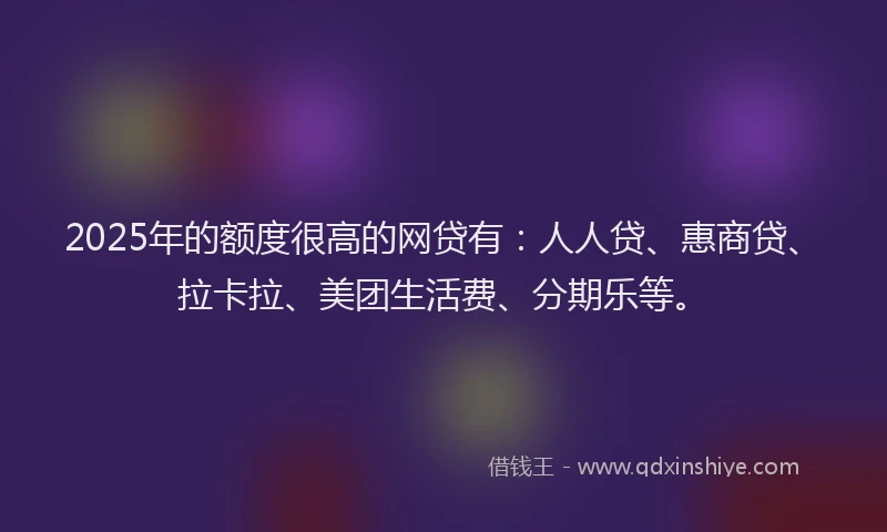 2025年的额度很高的网贷有：人人贷、惠商贷、拉卡拉、美团生活费、分期乐等。