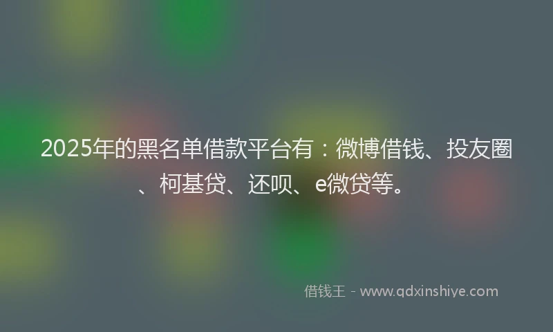 2025年的黑名单借款平台有：微博借钱、投友圈、柯基贷、还呗、e微贷等。