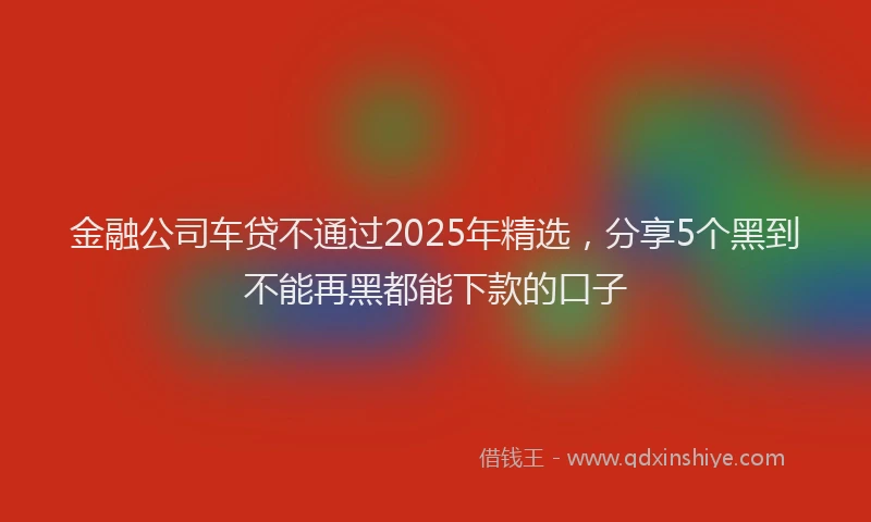 金融公司车贷不通过2025年精选，分享5个黑到不能再黑都能下款的口子