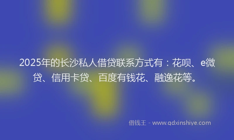 2025年的长沙私人借贷联系方式有：花呗、e微贷、信用卡贷、百度有钱花、融逸花等。