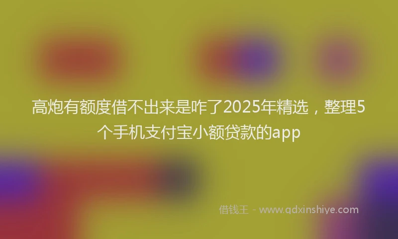 高炮有额度借不出来是咋了2025年精选，整理5个手机支付宝小额贷款的app