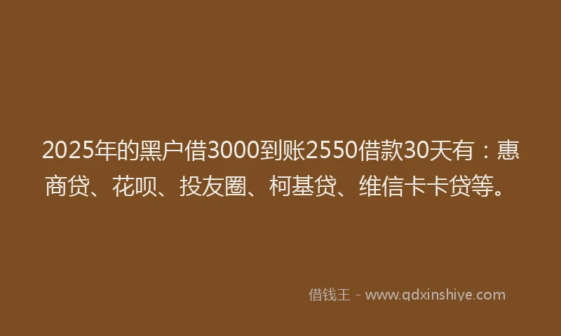 2025年的黑户借3000到账2550借款30天有：惠商贷、花呗、投友圈、柯基贷、维信卡卡贷等。