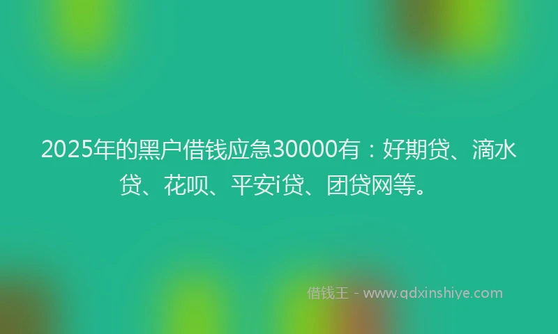 2025年的黑户借钱应急30000有：好期贷、滴水贷、花呗、平安i贷、团贷网等。