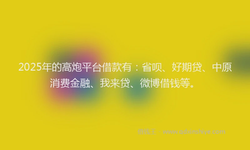 2025年的高炮平台借款有：省呗、好期贷、中原消费金融、我来贷、微博借钱等。