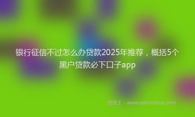 银行征信不过怎么办贷款2025年推荐，概括5个黑户贷款必下口子app