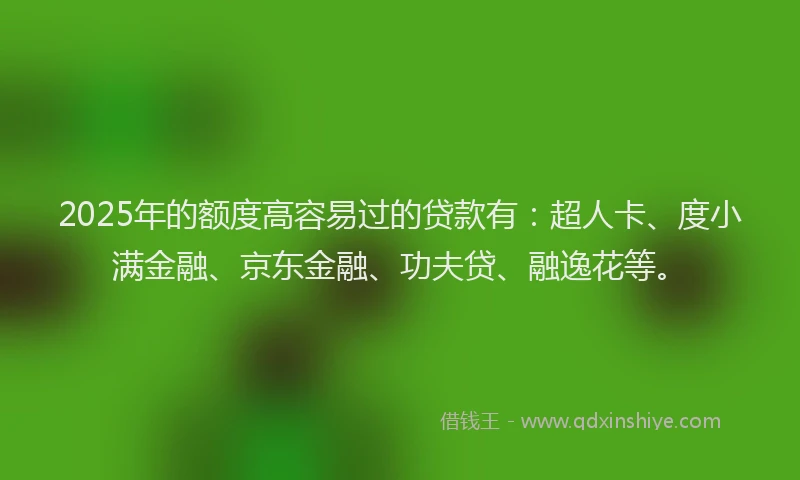 2025年的额度高容易过的贷款有：超人卡、度小满金融、京东金融、功夫贷、融逸花等。