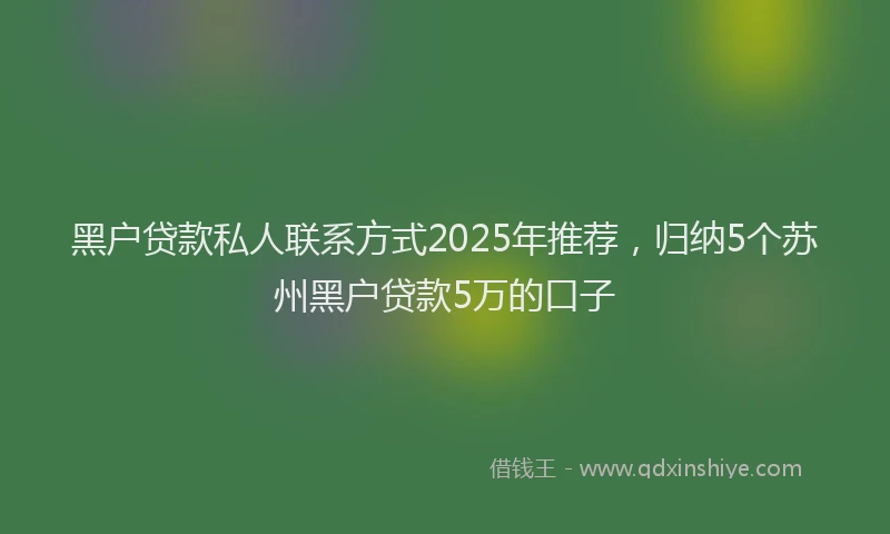 黑户贷款私人联系方式2025年推荐，归纳5个苏州黑户贷款5万的口子