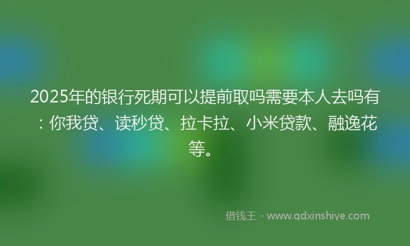 2025年的银行死期可以提前取吗需要本人去吗有：你我贷、读秒贷、拉卡拉、小米贷款、融逸花等。