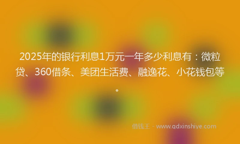 2025年的银行利息1万元一年多少利息有：微粒贷、360借条、美团生活费、融逸花、小花钱包等。