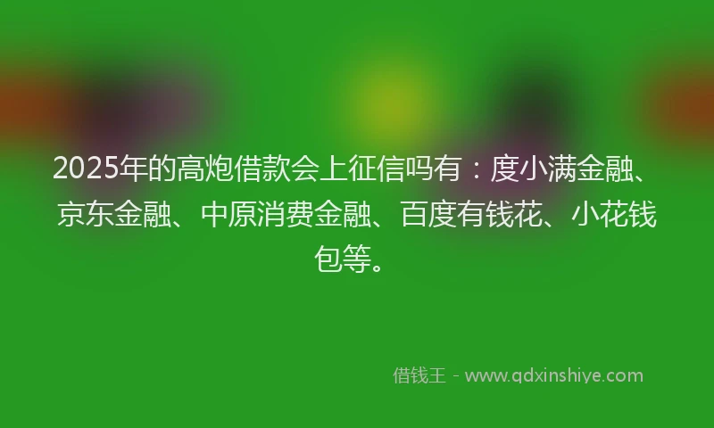 2025年的高炮借款会上征信吗有：度小满金融、京东金融、中原消费金融、百度有钱花、小花钱包等。