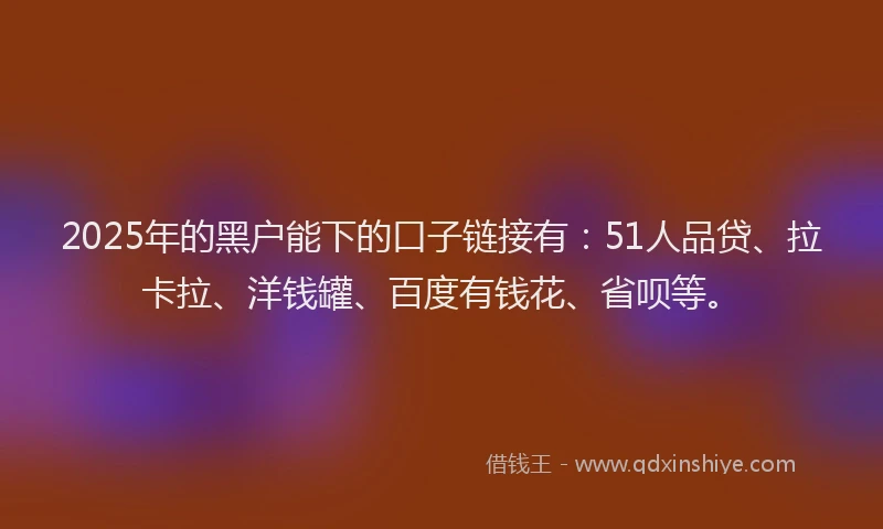 2025年的黑户能下的口子链接有：51人品贷、拉卡拉、洋钱罐、百度有钱花、省呗等。