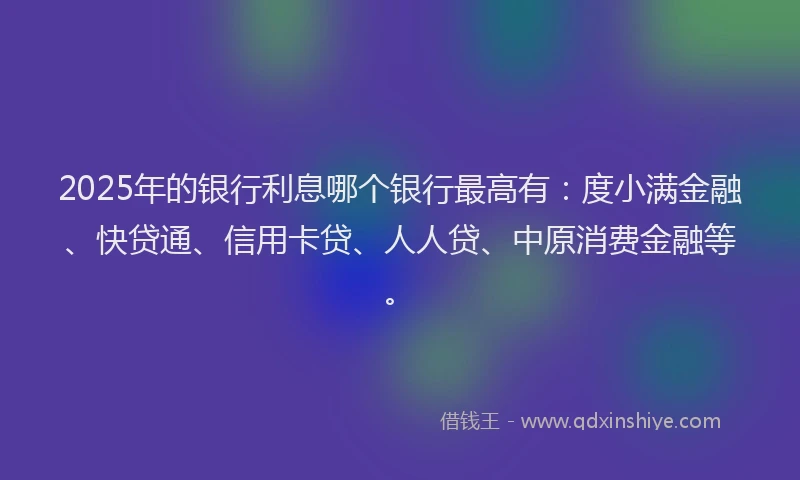 2025年的银行利息哪个银行最高有：度小满金融、快贷通、信用卡贷、人人贷、中原消费金融等。
