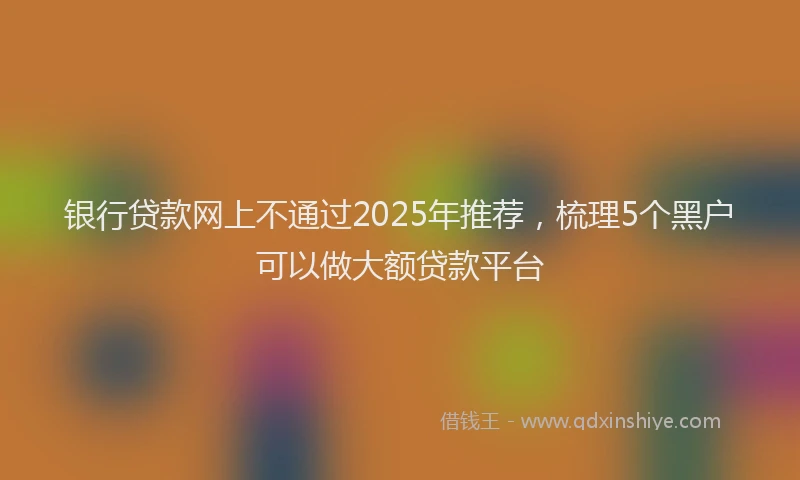 银行贷款网上不通过2025年推荐，梳理5个黑户可以做大额贷款平台