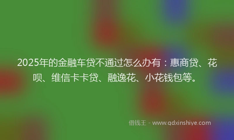 2025年的金融车贷不通过怎么办有：惠商贷、花呗、维信卡卡贷、融逸花、小花钱包等。