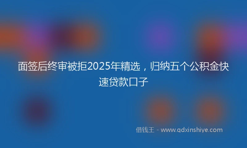 面签后终审被拒2025年精选，归纳五个公积金快速贷款口子