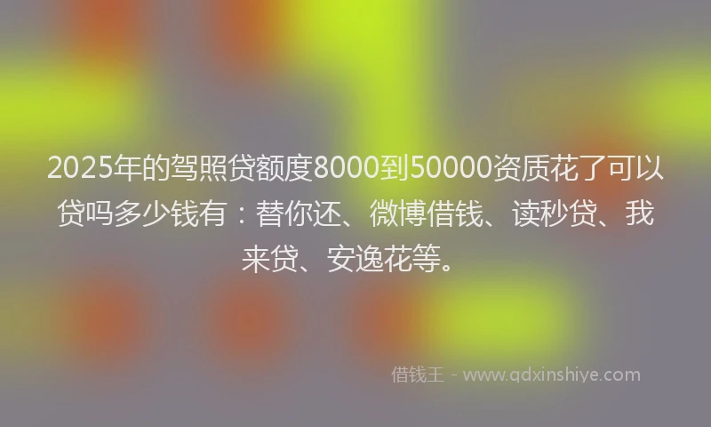 2025年的驾照贷额度8000到50000资质花了可以贷吗多少钱有：替你还、微博借钱、读秒贷、我来贷、安逸花等。