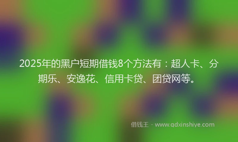 2025年的黑户短期借钱8个方法有：超人卡、分期乐、安逸花、信用卡贷、团贷网等。