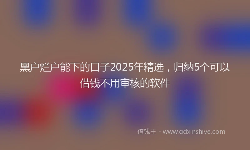黑户烂户能下的口子2025年精选，归纳5个可以借钱不用审核的软件